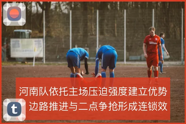 河南队依托主场压迫强度建立优势,边路推进与二点争抢形成连锁效应