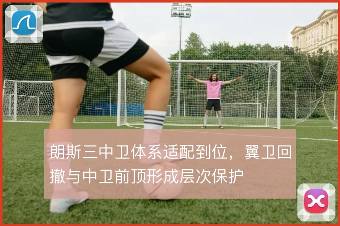 朗斯三中卫体系适配到位，翼卫回撤与中卫前顶形成层次保护