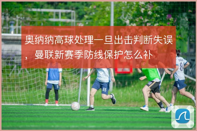 奥纳纳高球处理一旦出击判断失误，曼联新赛季防线保护怎么补