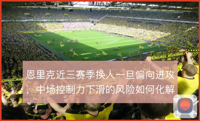 恩里克近三赛季换人一旦偏向进攻,中场控制力下滑的风险如何化解