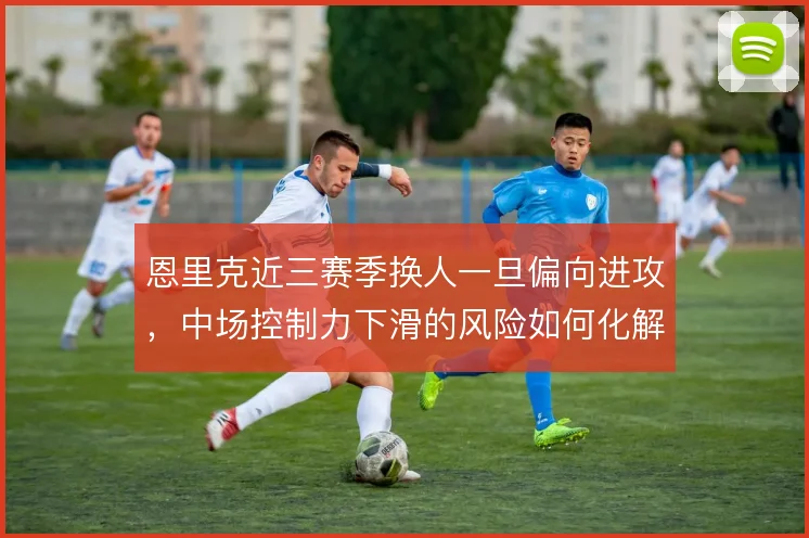恩里克近三赛季换人一旦偏向进攻,中场控制力下滑的风险如何化解