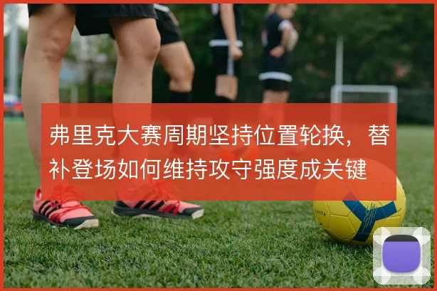 弗里克大赛周期坚持位置轮换，替补登场如何维持攻守强度成关键