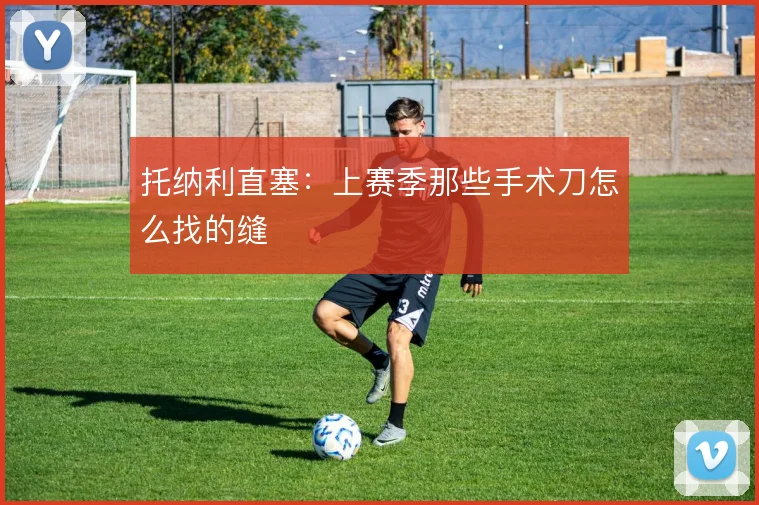 托纳利直塞：上赛季那些手术刀怎么找的缝