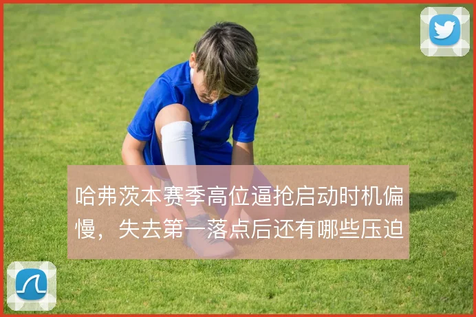 哈弗茨本赛季高位逼抢启动时机偏慢,失去第一落点后还有哪些压迫补救办法