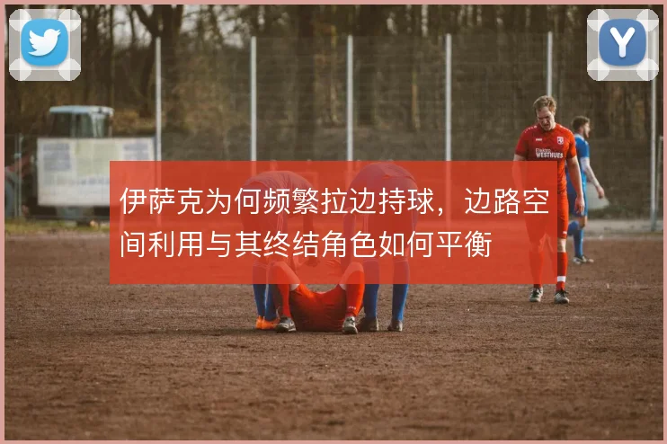 伊萨克为何频繁拉边持球,边路空间利用与其终结角色如何平衡