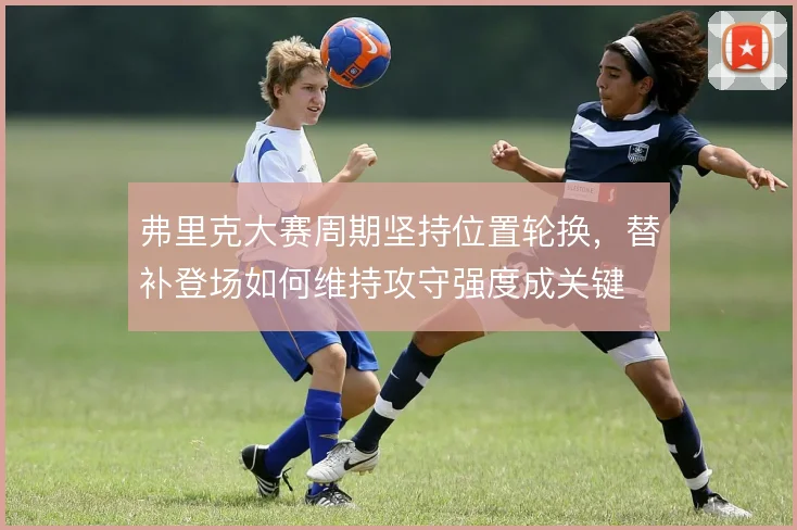弗里克大赛周期坚持位置轮换，替补登场如何维持攻守强度成关键