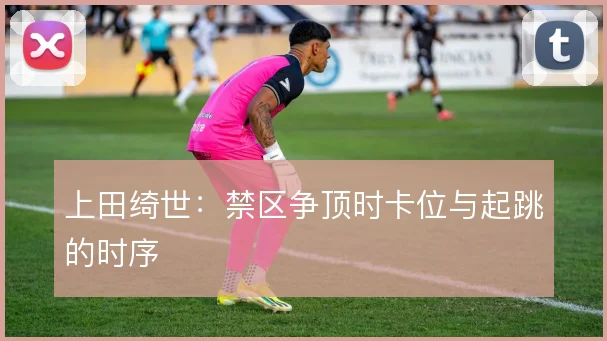 上田绮世:禁区争顶时卡位与起跳的时序