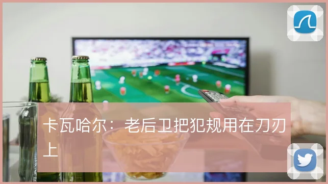 卡瓦哈尔：老后卫把犯规用在刀刃上
